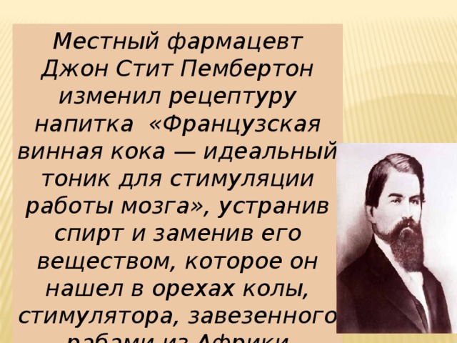 Местный фармацевт Джон Стит Пембертон изменил рецептуру напитка «Французская винная кока — идеальный тоник для стимуляции работы мозга», устранив спирт и заменив его веществом, которое он нашел в орехах колы, стимулятора, завезенного рабами из Африки 