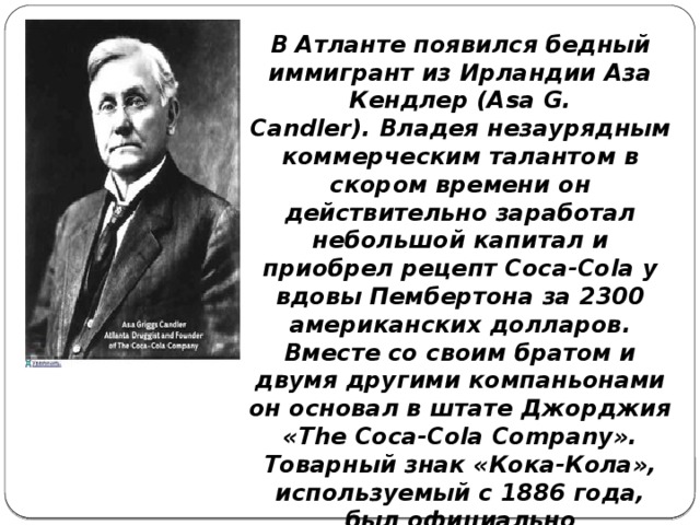 В Атланте появился бедный иммигрант из Ирландии Аза Кендлер (Asa G. Candler). Владея незаурядным коммерческим талантом в скором времени он действительно заработал небольшой капитал и приобрел рецепт Coca-Cola у вдовы Пембертона за 2300 американских долларов. Вместе со своим братом и двумя другими компаньонами он основал в штате Джорджия «The Coca-Cola Company». Товарный знак «Кока-Кола», используемый с 1886 года, был официально зарегистрирован в США 31 января 1893 года.  