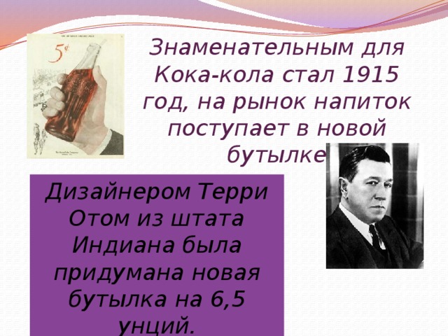 Дизайнером Терри Отом из штата Индиана была придумана новая бутылка на 6,5 унций. Знаменательным для Кока-кола стал 1915 год, на рынок напиток поступает в новой бутылке 