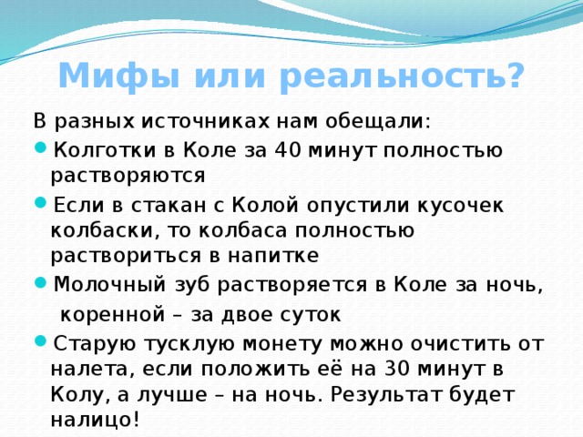 Мифы или реальность? В разных источниках нам обещали: Колготки в Коле за 40 минут полностью растворяются Если в стакан с Колой опустили кусочек колбаски, то колбаса полностью раствориться в напитке Молочный зуб растворяется в Коле за ночь,  коренной – за двое суток Старую тусклую монету можно очистить от налета, если положить её на 30 минут в Колу, а лучше – на ночь. Результат будет налицо! 
