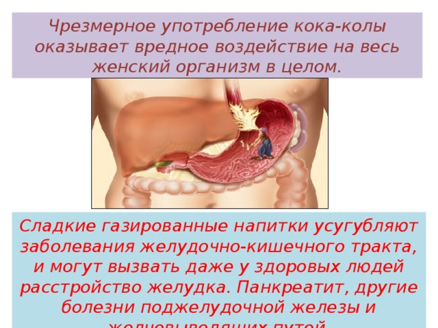 Чрезмерное употребление кока-колы оказывает вредное воздействие на весь женский организм в целом. Сладкие газированные напитки усугубляют заболевания желудочно-кишечного тракта, и могут вызвать даже у здоровых людей расстройство желудка. Панкреатит, другие болезни поджелудочной железы и желчевыводящих путей   