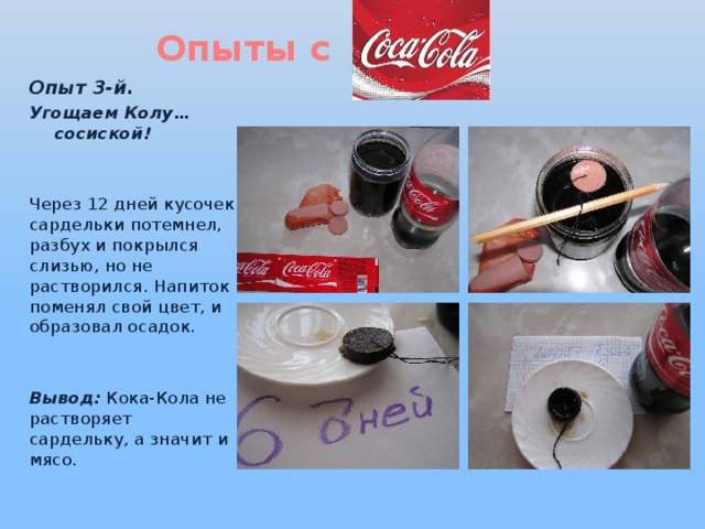 Опыты с Опыт 3-й. Угощаем Колу… сосиской!   Через 12 дней кусочек сардельки потемнел, разбух и покрылся слизью, но не растворился. Напиток поменял свой цвет, и образовал осадок.   Вывод: Кока-Кола не растворяет сардельку, а значит и мясо. 