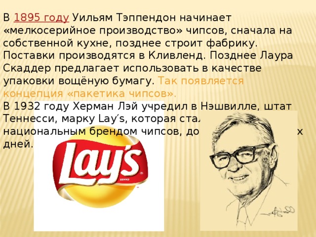 В 1895 году Уильям Тэппендон начинает «мелкосерийное производство» чипсов, сначала на собственной кухне, позднее строит фабрику. Поставки производятся в Кливленд. Позднее Лаура Скаддер предлагает использовать в качестве упаковки вощёную бумагу. Так появляется концепция «пакетика чипсов». В 1932 году Херман Лэй учредил в Нэшвилле, штат Теннесси, марку Lay′s, которая стала первым национальным брендом чипсов, дожившим до наших дней. 