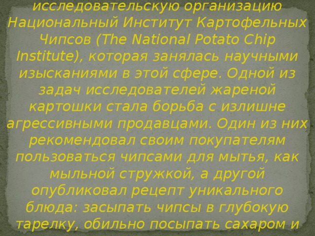  В 1937 г. в США создали особую исследовательскую организацию Национальный Институт Картофельных Чипсов (The National Potato Chip Institute), которая занялась научными изысканиями в этой сфере. Одной из задач исследователей жареной картошки стала борьба с излишне агрессивными продавцами. Один из них рекомендовал своим покупателям пользоваться чипсами для мытья, как мыльной стружкой, а другой опубликовал рецепт уникального блюда: засыпать чипсы в глубокую тарелку, обильно посыпать сахаром и залить сливками. 