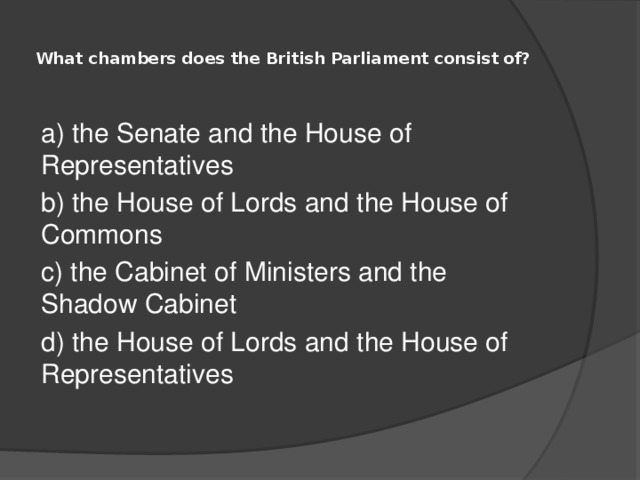  What chambers does the British Parliament consist of?   a) the Senate and the House of Representatives b) the House of Lords and the House of Commons c) the Cabinet of Ministers and the Shadow Cabinet d) the House of Lords and the House of Representatives 