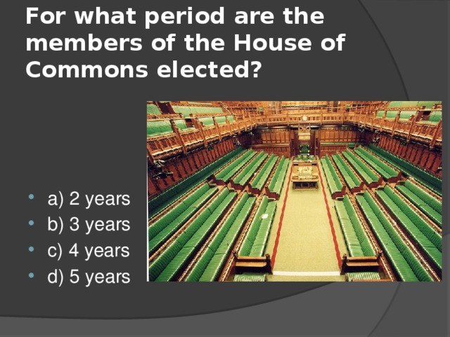  For what period are the members of the House of Commons elected?   a) 2 years b) 3 years c) 4 years d) 5 years 