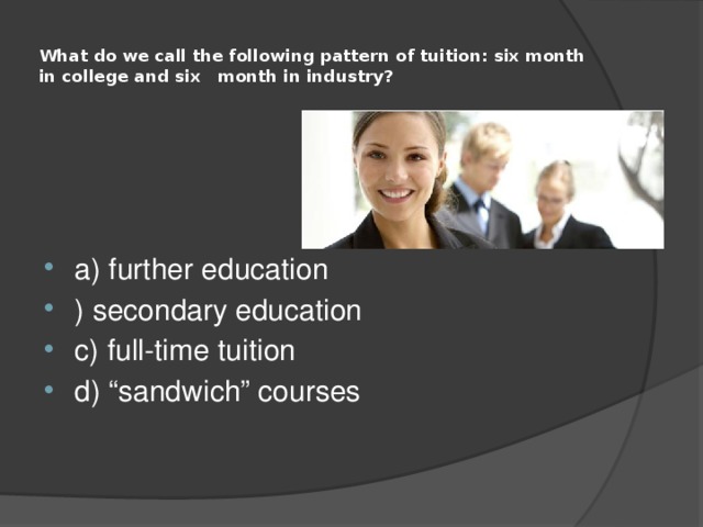  What do we call the following pattern of tuition: six month in college and six month in industry?   a) further education ) secondary education c) full-time tuition d) “sandwich” courses 