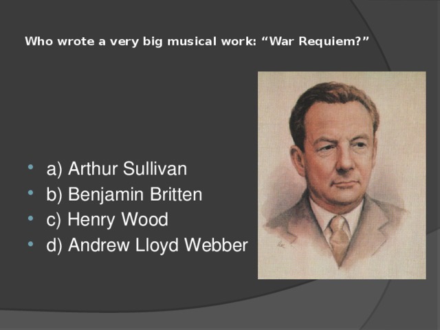  Who wrote a very big musical work: “War Requiem?”   a) Arthur Sullivan b) Benjamin Britten c) Henry Wood d) Andrew Lloyd Webber 