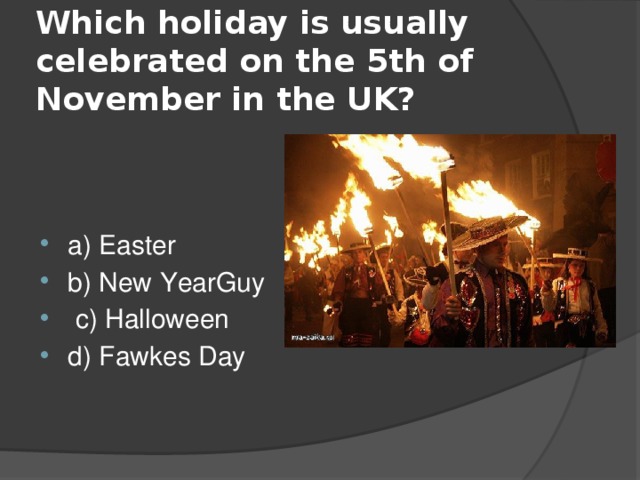  Which holiday is usually celebrated on the 5th of November in the UK?   a) Easter b) New YearGuy  c) Halloween d) Fawkes Day 