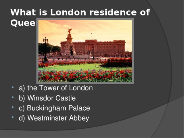 What is London residence of Queen Elizabeth II? a) the Tower of London b) Winsdor Castle c) Buckingham Palace d) Westminster Abbey 