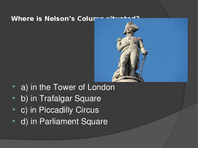  Where is Nelson’s Column situated?   a) in the Tower of London b) in Trafalgar Square c) in Piccadilly Circus d) in Parliament Square 