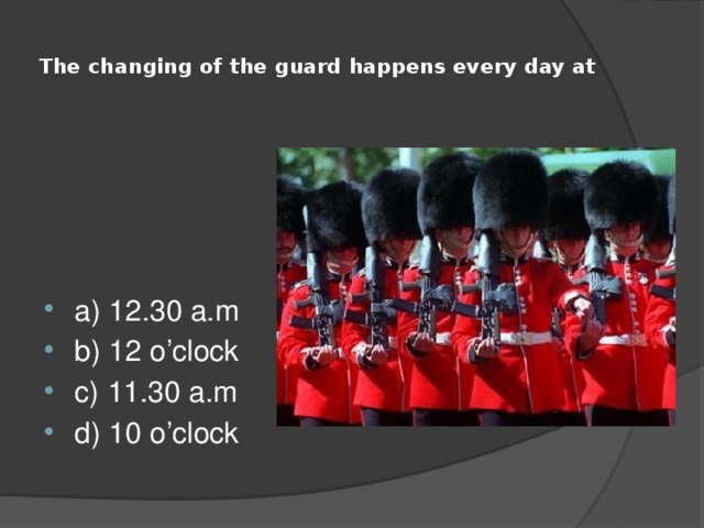  The changing of the guard happens every day at   a) 12.30 a.m b) 12 o’clock c) 11.30 a.m d) 10 o’clock 