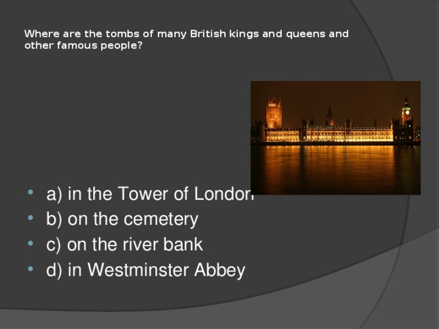  Where are the tombs of many British kings and queens and other famous people?   a) in the Tower of London b) on the cemetery c) on the river bank d) in Westminster Abbey 
