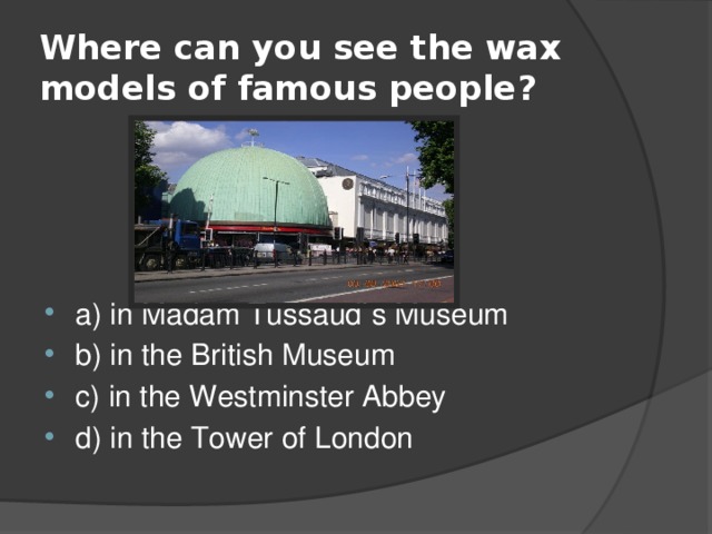 Where can you see the wax models of famous people? a) in Madam Tussaud`s Museum b) in the British Museum c) in the Westminster Abbey d) in the Tower of London 