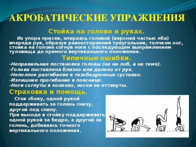 АКРОБАТИЧЕСКИЕ УПРАЖНЕНИЯ Стойка на голове и руках.  Из упора присев, опираясь головой (верхней частью лба) впереди рук, образуя равносторонний треугольник, толчком ног, стойка на голове согнув ноги с последующим выпрямлением туловища до прямого вертикального положения. Типичные ошибки. -Неправильная постановка головы (не на лоб, а на темя). -Голова поставлена близко или далеко от рук. -Неполное разгибание в тазобедренных суставах. -Излишнее прогибание в пояснице. -Ноги согнуты в коленях, носки не оттянуты. Страховка и помощь.  Стоя сбоку, одной рукой поддерживать за голень снизу, другой под спину. При выходе в стойку поддерживать одной рукой за бедро, а другой за голень, добиваясь точного вертикального положения. 