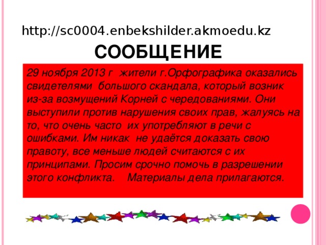 http://sc0004.enbekshilder.akmoedu.kz  СООБЩЕНИЕ 29 ноября 2013 г жители г.Орфографика оказались свидетелями большого скандала, который возник из-за возмущений Корней с чередованиями. Они выступили против нарушения своих прав, жалуясь на то, что очень часто их употребляют в речи с ошибками. Им никак не удаётся доказать свою правоту, все меньше людей считаются с их принципами. Просим срочно помочь в разрешении этого конфликта. Материалы дела прилагаются.  