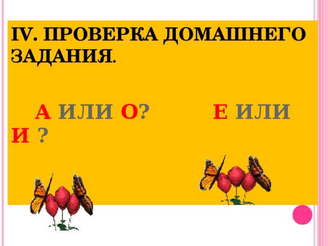 IV. ПРОВЕРКА ДОМАШНЕГО ЗАДАНИЯ .     А ИЛИ О ? Е ИЛИ И ?       