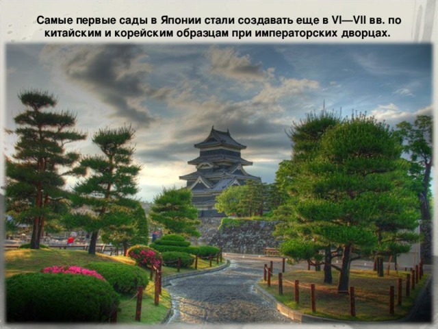 Самые первые сады в Японии стали создавать еще в VI—VII вв. по китайским и корейским образцам при императорских дворцах. 