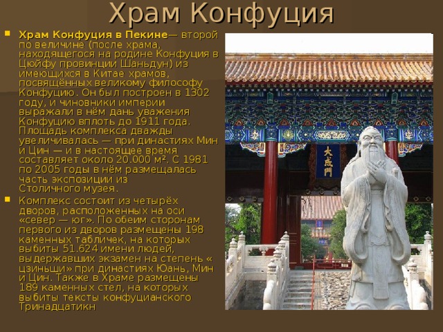 Храм Конфуция в Пекине — второй по величине (после храма , находящегося на родине Конфуция в Цюйфу провинции Шаньдун ) из имеющихся в Китае храмов, посвящённых великому философу Конфуцию . Он был построен в 1302 году, и чиновники империи выражали в нём дань уважения Конфуцию вплоть до 1911 года. Площадь комплекса дважды увеличивалась — при династиях Мин и Цин  — и в настоящее время составляет около 20.000 м². С 1981 по 2005 годы в нём размещалась часть экспозиции из Столичного музея . Комплекс состоит из четырёх дворов, расположенных на оси «север — юг». По обеим сторонам первого из дворов размещены 198 каменных табличек, на которых выбиты 51.624 имени людей, выдержавших экзамен на степень « цзиньши » при династиях Юань, Мин и Цин. Также в Храме размещены 189 каменных стел , на которых выбиты тексты конфуцианского Тринадцатикн 