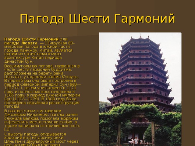 Пагода Шести Гармоний Пагода Шести Гармоний или пагода Люхэта   — 13-ярусная 60-метровая пагода в южной части города Ханчжоу , Китай , является одним из ярких памятников архитектуры Китая периода династии Сун . Восьмиугольная пагода, названная в честь шести гармоний буддизма, расположена на берегу реки Цяньтан , у подножья холма Юэлунь. В первый раз она была построена в период Северной империи Сун ( 960 — 1127 гг.), затем уничтожена в 1121 году и полностью восстановлена в 1165 году , в период Южной империи Сун ( 1127 — 1279 ). В 1900 году была проведена серьёзная реконструкция пагоды. В соответствии с историком Джозефом Нидхемом , пагода ранее служила маяком, помогала морякам определить место стоянки ночью, а также защищала от приливных волн . [1] С высоты пагоды открывается хороший вид на долину реки Цяньтан и двухъярусный мост через неё, который был построен китайским инженером Лао  Ишенем в 1934-1937 годах. 
