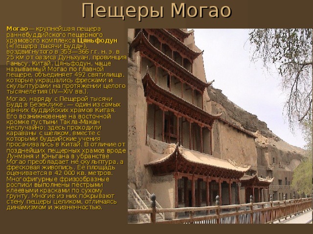Пещеры Могао   Могао — крупнейшая пещера раннебуддийского пещерного храмового комплекса Цяньфодун («Пещера тысячи Будд»), воздвигнутого в 353—366 гг. н. э. в 25 км от оазиса Дуньхуан , провинция Ганьсу , Китай . Цяньфодун, чаще называемый Могао по главной пещере, объединяет 492 святилища, которые украшались фресками и скульптурами на протяжении целого тысячелетия (IV—XIV вв.). Могао, наряду с Пещерой тысячи Будд в Безеклике , — один из самых ранних буддийских храмов Китая. Его возникновение на восточной кромке пустыни Такла-Макан неслучайно: здесь проходили караваны с шёлком, вместе с которыми буддийские учения просачивались в Китай. В отличие от позднейших пещерных храмов вроде Лунмэня и Юньгана в убранстве Могао преобладает не скульптура, а фресковая живопись . Её площадь оценивается в 42 000 кв. метров. Многофигурные фризообразные росписи выполнены пёстрыми клеевыми красками по сухому грунту. Многие из них покрывают стену пещеры целиком, отличаясь динамизмом и жизненностью. 