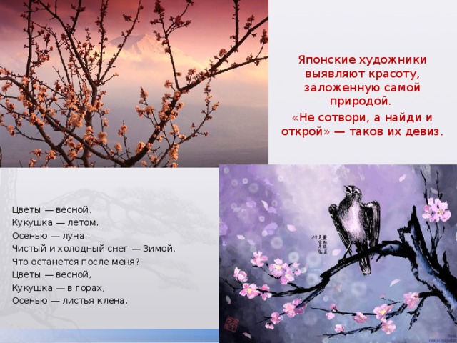 Японские художники выявляют красоту, заложенную самой природой. «Не сотвори, а найди и открой» — таков их девиз. Цветы — весной. Кукушка — летом. Осенью — луна. Чистый и холодный снег — Зимой. Что останется после меня? Цветы — весной, Кукушка — в горах, Осенью — листья клена. 