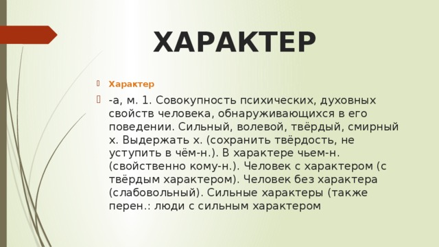 ХАРАКТЕР Характер -а, м. 1. Совокупность психических, духовных свойств человека, обнаруживающихся в его поведении. Сильный, волевой, твёрдый, смирный х. Выдержать х. (сохранить твёрдость, не уступить в чём-н.). В характере чьем-н. (свойственно кому-н.). Человек с характером (с твёрдым характером). Человек без характера (слабовольный). Сильные характеры (также перен.: люди с сильным характером 