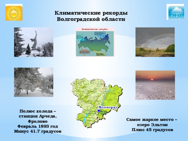 Климатические рекорды Волгоградской области    Полюс холода – станция Арчеда, Фролово Февраль 1893 год Минус 41.7 градусов Самое жаркое место – озеро Эльтон Плюс 45 градусов 