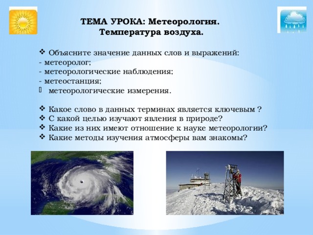 ТЕМА УРОКА: Метеорология.  Температура воздуха.    Объясните значение данных слов и выражений: - метеоролог; - метеорологические наблюдения; - метеостанция; метеорологические измерения. Какое слово в данных терминах является ключевым ? С какой целью изучают явления в природе? Какие из них имеют отношение к науке метеорологии? Какие методы изучения атмосферы вам знакомы? 