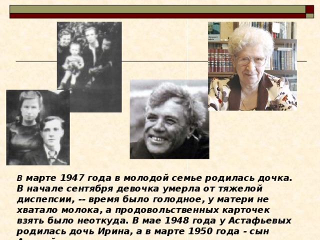 В марте 1947 года в молодой семье родилась дочка. В начале сентября девочка умерла от тяжелой диспепсии, -- время было голодное, у матери не хватало молока, а продовольственных карточек взять было неоткуда. В мае 1948 года у Астафьевых родилась дочь Ирина, а в марте 1950 года - сын Андрей 