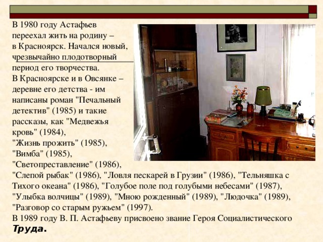 В 1980 году Астафьев переехал жить на родину – в Красноярск. Начался новый, чрезвычайно плодотворный период его творчества. В Красноярске и в Овсянке – деревне его детства - им написаны роман 