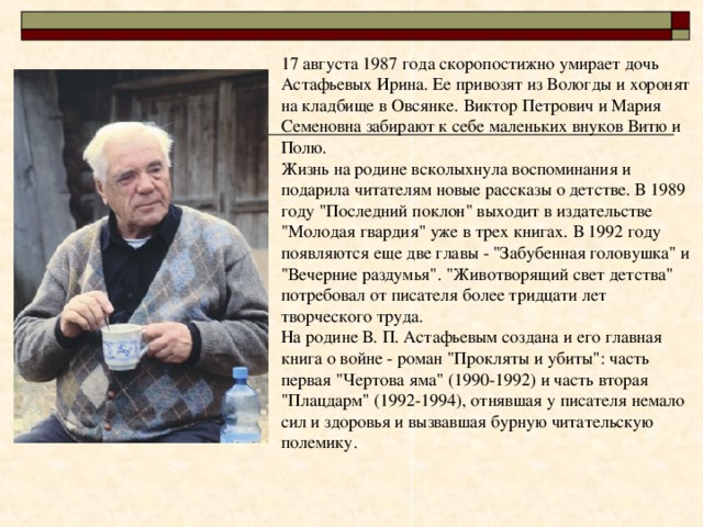 17 августа 1987 года скоропостижно умирает дочь Астафьевых Ирина. Ее привозят из Вологды и хоронят на кладбище в Овсянке. Виктор Петрович и Мария Семеновна забирают к себе маленьких внуков Витю и Полю.  Жизнь на родине всколыхнула воспоминания и подарила читателям новые рассказы о детстве. В 1989 году 