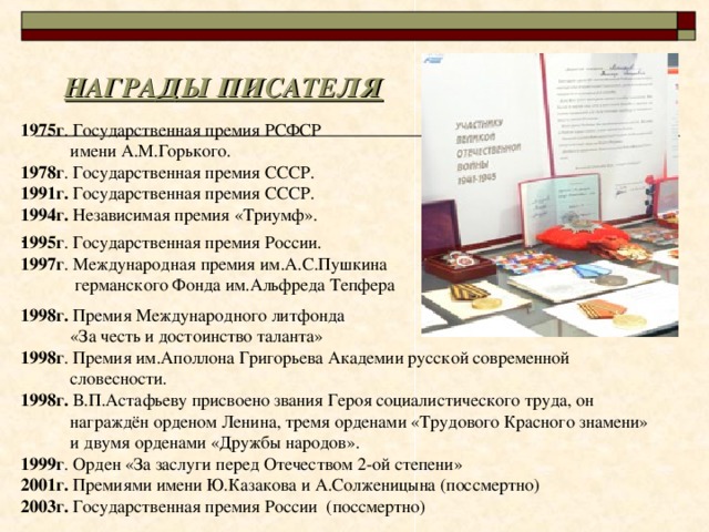 НАГРАДЫ ПИСАТЕЛЯ 1975г . Государственная премия РСФСР  имени А.М.Горького. 1978г . Государственная премия СССР. 1991г. Государственная премия СССР. 1994г. Независимая премия «Триумф». 1995г . Государственная премия России. 1997г . Международная премия им.А.С.Пушкина  германского Фонда им.Альфреда Тепфера 1998г. Премия Международного литфонда  «За честь и достоинство таланта» 1998г . Премия им.Аполлона Григорьева Академии русской современной  словесности. 1998г. В.П.Астафьеву присвоено звания Героя социалистического труда, он  награждён орденом Ленина, тремя орденами «Трудового Красного знамени»  и двумя орденами «Дружбы народов». 1999г . Орден «За заслуги перед Отечеством 2-ой степени» 2001г. Премиями имени Ю.Казакова и А.Солженицына (поссмертно) 2003г. Государственная премия России (поссмертно) 