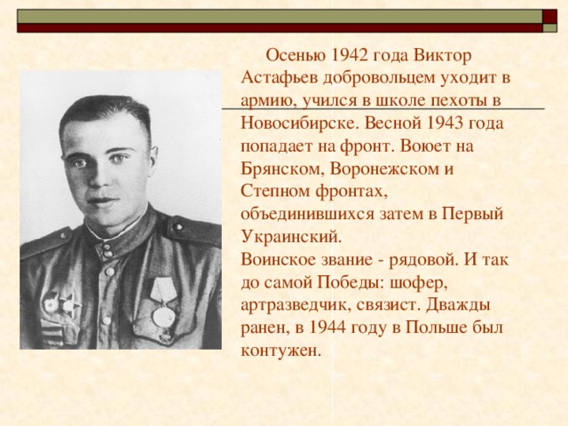    Осенью 1942 года Виктор Астафьев добровольцем уходит в армию, учился в школе пехоты в Новосибирске. Весной 1943 года попадает на фронт. Воюет на Брянском, Воронежском и Степном фронтах, объединившихся затем в Первый Украинский.  Воинское звание - рядовой. И так до самой Победы: шофер, артразведчик, связист. Дважды ранен, в 1944 году в Польше был контужен.   