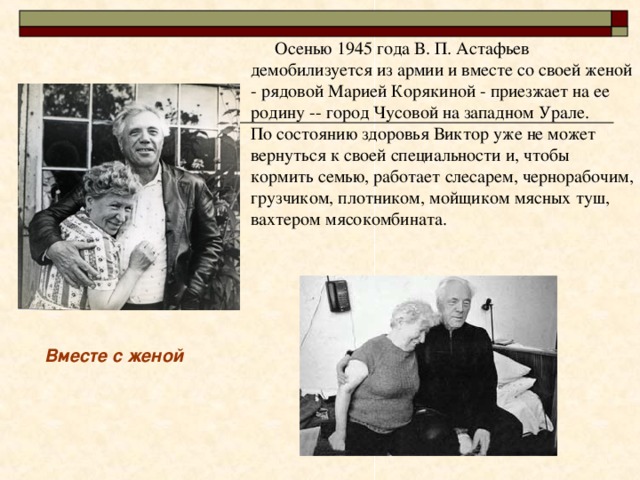  Осенью 1945 года В. П. Астафьев демобилизуется из армии и вместе со своей женой - рядовой Марией Корякиной - приезжает на ее родину -- город Чусовой на западном Урале.  По состоянию здоровья Виктор уже не может вернуться к своей специальности и, чтобы кормить семью, работает слесарем, чернорабочим, грузчиком, плотником, мойщиком мясных туш, вахтером мясокомбината.   Вместе с женой 