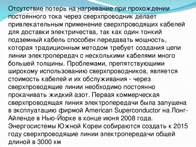 Отсутствие потерь на нагревание при прохождении постоянного тока через сверхпроводник делает привлекательным применение сверхпроводящих кабелей для доставки электричества, так как один тонкий подземный кабель способен передавать мощность, которая традиционным методом требует создания цепи линии электропередач с несколькими кабелями много большей толщины. Проблемами, препятствующими широкому использованию сверхпроводников, является стоимость кабелей и их обслуживания - через сверхпроводящие линии необходимо постоянно прокачивать жидкий азот. Первая коммерческая сверхпроводящая линия электропередачи была запущена в эксплуатацию фирмой American Superconductor на Лонг-Айленде в Нью-Йорке в конце июня 2008 года. Энергосистемы Южной Кореи собираются создать к 2015 году сверхпроводящие линии электропередачи общей длиной в 3000 км 