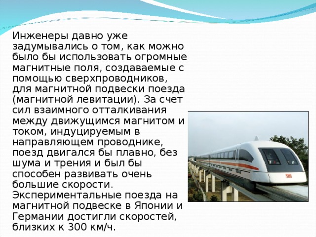   Инженеры давно уже задумывались о том, как можно было бы использовать огромные магнитные поля, создаваемые с помощью сверхпроводников, для магнитной подвески поезда (магнитной левитации). За счет сил взаимного отталкивания между движущимся магнитом и током, индуцируемым в направляющем проводнике, поезд двигался бы плавно, без шума и трения и был бы способен развивать очень большие скорости. Экспериментальные поезда на магнитной подвеске в Японии и Германии достигли скоростей, близких к 300 км/ч. 