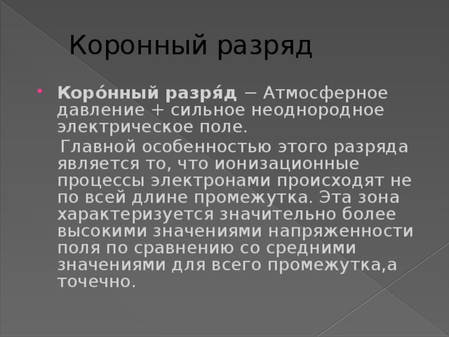 Коронный разряд Коро́нный разря́д − Атмосферное давление + сильное неоднородное электрическое поле.  Главной особенностью этого разряда является то, что ионизационные процессы электронами происходят не по всей длине промежутка. Эта зона характеризуется значительно более высокими значениями напряженности поля по сравнению со средними значениями для всего промежутка,а точечно. 