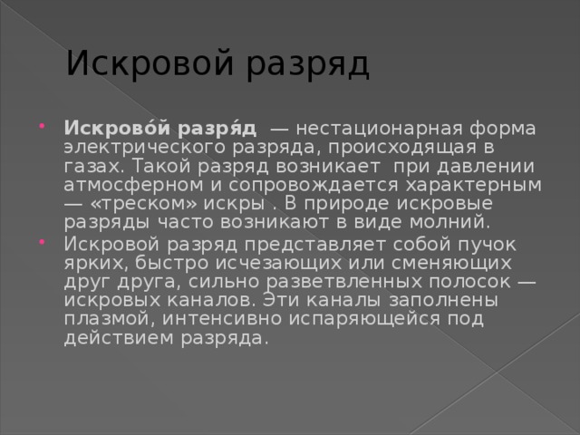 Искровой разряд Искрово́й разря́д  — нестационарная форма электрического разряда, происходящая в газах. Такой разряд возникает при давлении атмосферном и сопровождается характерным — «треском» искры . В природе искровые разряды часто возникают в виде молний. Искровой разряд представляет собой пучок ярких, быстро исчезающих или сменяющих друг друга, сильно разветвленных полосок — искровых каналов. Эти каналы заполнены плазмой, интенсивно испаряющейся под действием разряда. 