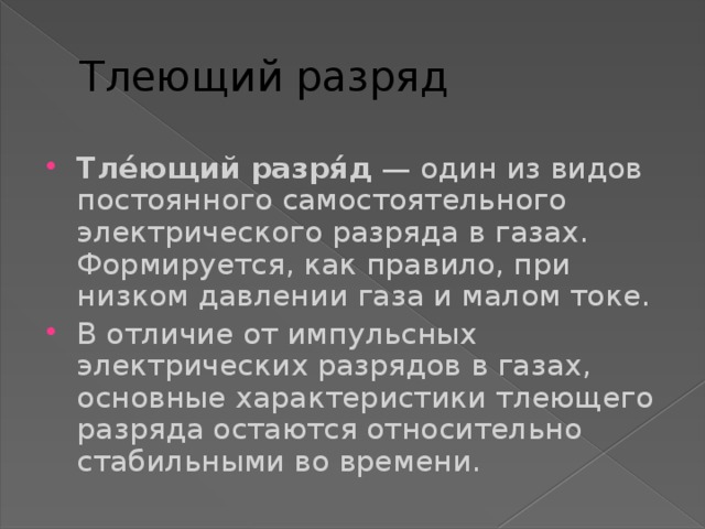 Тлеющий разряд Тле́ющий разря́д — один из видов постоянного самостоятельного электрического разряда в газах. Формируется, как правило, при низком давлении газа и малом токе. В отличие от импульсных электрических разрядов в газах, основные характеристики тлеющего разряда остаются относительно стабильными во времени. 