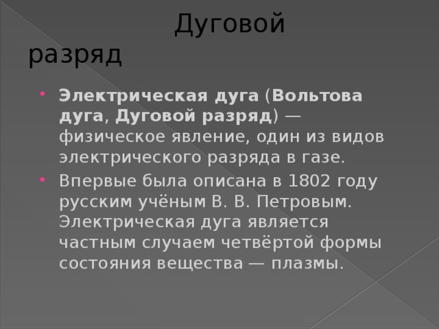  Дуговой разряд Электрическая дуга ( Вольтова дуга , Дуговой разряд ) — физическое явление, один из видов электрического разряда в газе. Впервые была описана в 1802 году русским учёным В. В. Петровым. Электрическая дуга является частным случаем четвёртой формы состояния вещества — плазмы. 