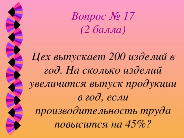 Вопрос № 17  (2 балла)   Цех выпускает 200 изделий в год. На сколько изделий увеличится выпуск продукции в год, если производительность труда повысится на 45%? 