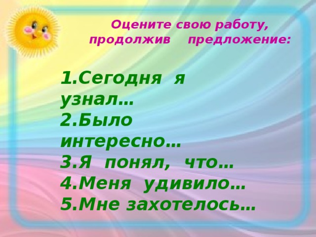 Оцените свою работу, продолжив предложение:   1.Сегодня я узнал… 2.Было интересно… 3.Я понял, что… 4.Меня удивило… 5.Мне захотелось…  