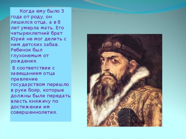  Когда ему было 3 года от роду, он лишился отца, а в 8 лет умерла мать. Его четырехлетний брат Юрий не мог делить с ним детских забав. Ребенок был глухонемым от рождения.  В соответствии с завещанием отца правление государством перешло в руки бояр, которые должны были передать власть княжичу по достижении им совершеннолетия. 