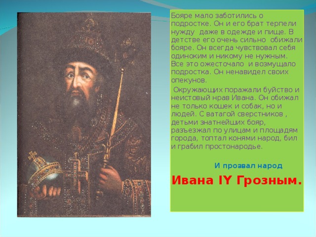 Бояре мало заботились о подростке. Он и его брат терпели нужду даже в одежде и пище. В детстве его очень сильно обижали бояре. Он всегда чувствовал себя одиноким и никому не нужным. Все это ожесточало и возмущало подростка. Он ненавидел своих опекунов.  Окружающих поражали буйство и неистовый нрав Ивана. Он обижал не только кошек и собак, но и людей. С ватагой сверстников , детьми знатнейших бояр, разъезжал по улицам и площадям города, топтал конями народ, бил и грабил простонародье.   И прозвал народ Ивана IY Грозным. 