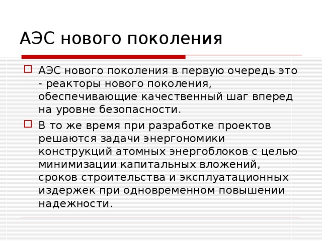 АЭС нового поколения АЭС нового поколения в первую очередь это - реакторы нового поколения, обеспечивающие качественный шаг вперед на уровне безопасности. В то же время при разработке проектов решаются задачи энергономики конструкций атомных энергоблоков с целью минимизации капитальных вложений, сроков строительства и эксплуатационных издержек при одновременном повышении надежности. 