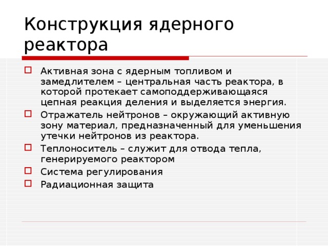 Конструкция ядерного реактора Активная зона с ядерным топливом и замедлителем – центральная часть реактора, в которой протекает самоподдерживающаяся цепная реакция деления и выделяется энергия. Отражатель нейтронов – окружающий активную зону материал, предназначенный для уменьшения утечки нейтронов из реактора. Теплоноситель – служит для отвода тепла, генерируемого реактором Система регулирования Радиационная защита 