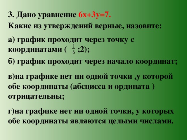 3. Дано уравнение 6х+3у=7. Какие из утверждений верные, назовите: а) график проходит через точку с координатами ( ;2); б) график проходит через начало координат; в)на графике нет ни одной точки ,у которой обе координаты (абсцисса и ордината ) отрицательны; г)на графике нет ни одной точки, у которых обе координаты являются целыми числами. 