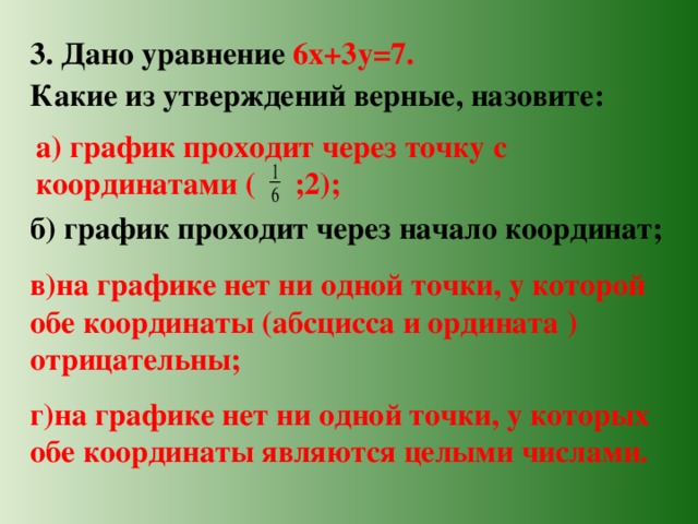 3. Дано уравнение 6х+3у=7. Какие из утверждений верные, назовите: а) график проходит через точку с координатами ( ;2); б) график проходит через начало координат; в)на графике нет ни одной точки, у которой обе координаты (абсцисса и ордината ) отрицательны; г)на графике нет ни одной точки, у которых обе координаты являются целыми числами. 