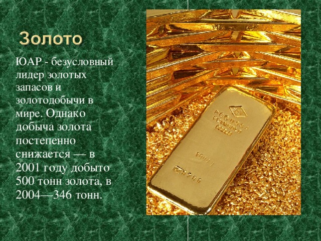 ЮАР - безусловный лидер золотых запасов и золотодобычи в мире. Однако добыча золота постепенно снижается — в 2001 году добыто 500 тонн золота, в 2004—346 тонн. 